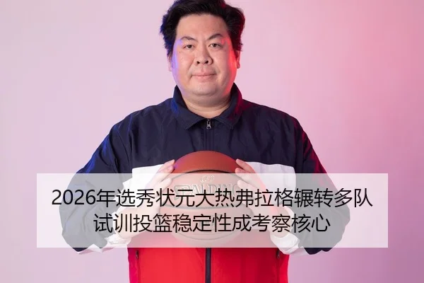 2026年选秀状元大热弗拉格辗转多队试训投篮稳定性成考察核心