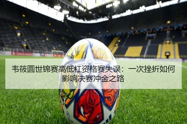 韦筱圆世锦赛高低杠资格赛失误：一次挫折如何影响决赛冲金之路