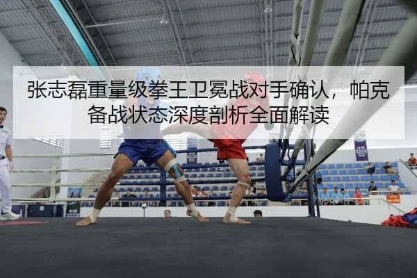 张志磊重量级拳王卫冕战对手确认，帕克备战状态深度剖析全面解读