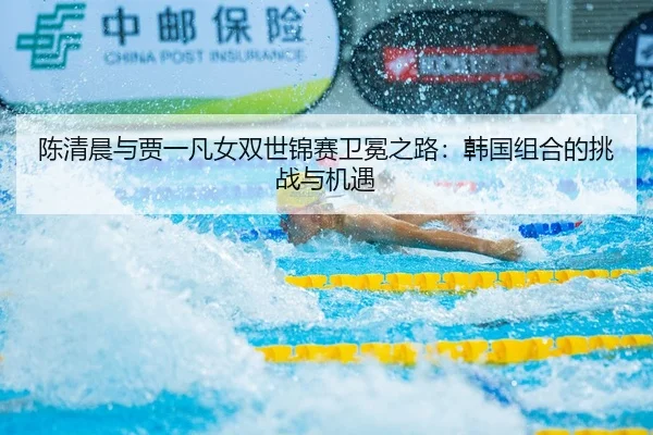 陈清晨与贾一凡女双世锦赛卫冕之路：韩国组合的挑战与机遇
