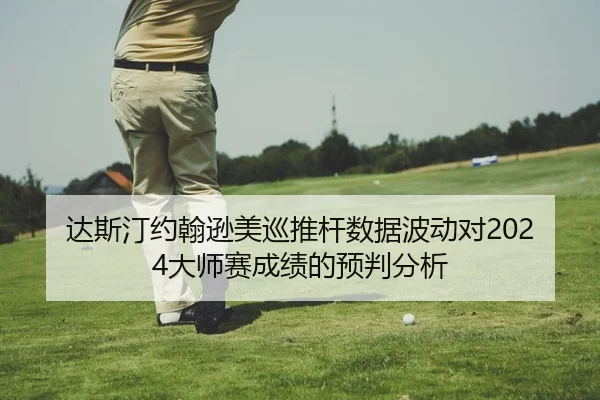 达斯汀约翰逊美巡推杆数据波动对2024大师赛成绩的预判分析